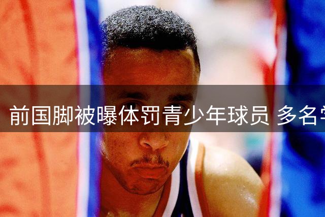 前国脚被曝体罚青少年球员 多名学员亲述暴力行为