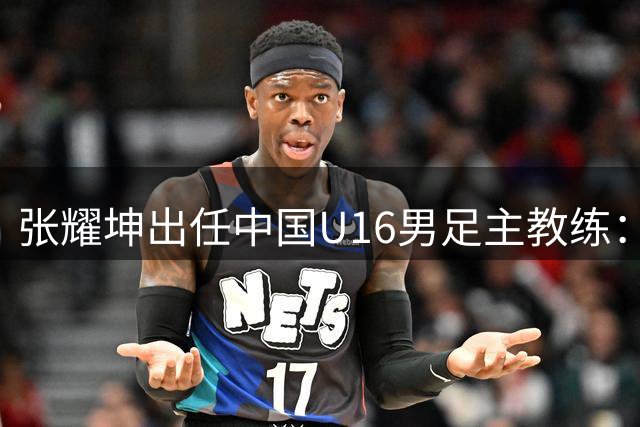 张耀坤出任中国U16男足主教练：青训新篇章的开启