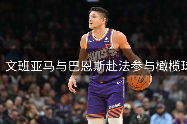文班亚马与巴恩斯赴法参与橄榄球特训提升体能