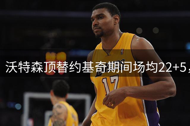 沃特森顶替约基奇期间场均22+5，骑士或成潜在下家