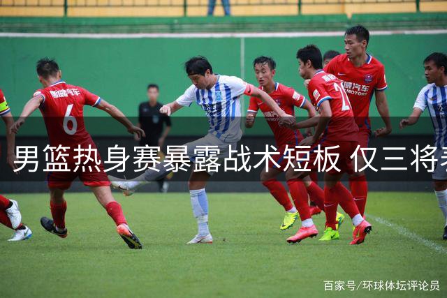 男篮热身赛暴露战术短板 仅三将表现亮眼