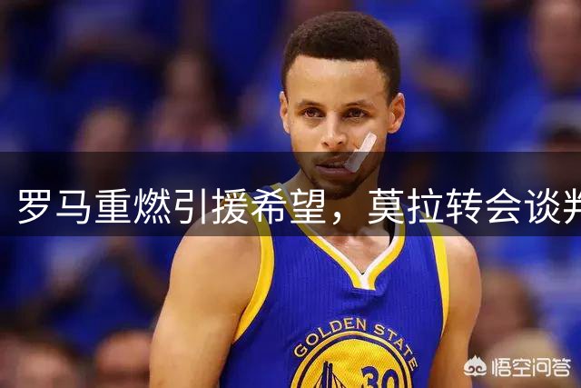 罗马重燃引援希望，莫拉转会谈判现转机