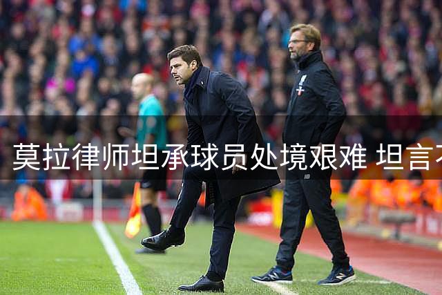 莫拉律师坦承球员处境艰难 坦言不在主帅计划令其痛苦