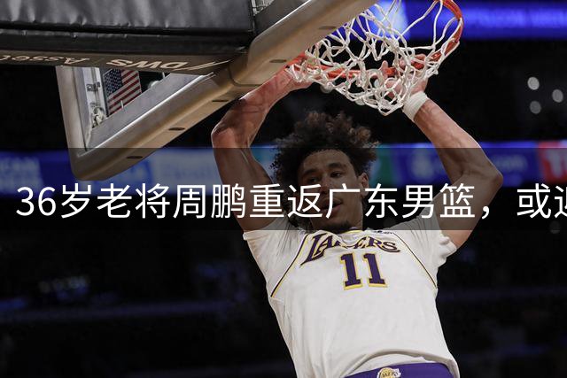 36岁老将周鹏重返广东男篮，或迎来职业生涯"最后一舞