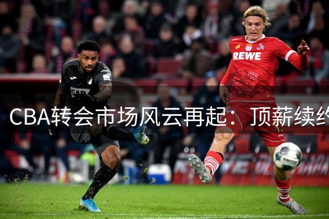 CBA转会市场风云再起：顶薪续约敲定 双雄争抢超级外援