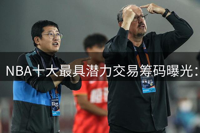 NBA十大最具潜力交易筹码曝光：火箭双星闪耀 雄鹿首轮签成最抢手资产
