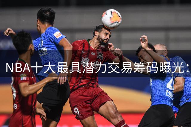 NBA十大最具潜力交易筹码曝光：火箭双星闪耀 雄鹿首轮签成最抢手资产